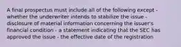 A final prospectus must include all of the following except - whether the underwriter intends to stabilize the issue - disclosure of material information concerning the issuer's financial condition - a statement indicating that the SEC has approved the issue - the effective date of the registration