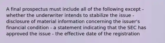 A final prospectus must include all of the following except - whether the underwriter intends to stabilize the issue - disclosure of material information concerning the issuer's financial condition - a statement indicating that the SEC has approved the issue - the effective date of the registration