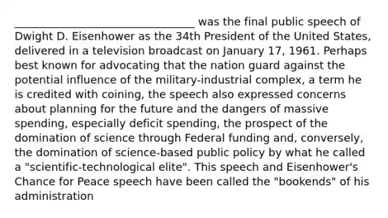 _________________________________ was the final public speech of Dwight D. Eisenhower as the 34th President of the United States, delivered in a television broadcast on January 17, 1961. Perhaps best known for advocating that the nation guard against the potential influence of the military-industrial complex, a term he is credited with coining, the speech also expressed concerns about planning for the future and the dangers of massive spending, especially deficit spending, the prospect of the domination of science through Federal funding and, conversely, the domination of science-based public policy by what he called a "scientific-technological elite". This speech and Eisenhower's Chance for Peace speech have been called the "bookends" of his administration