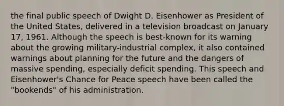 the final public speech of Dwight D. Eisenhower as President of the United States, delivered in a television broadcast on January 17, 1961. Although the speech is best-known for its warning about the growing military-industrial complex, it also contained warnings about planning for the future and the dangers of massive spending, especially deficit spending. This speech and Eisenhower's Chance for Peace speech have been called the "bookends" of his administration.