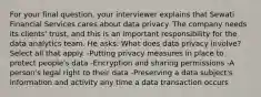 For your final question, your interviewer explains that Sewati Financial Services cares about data privacy. The company needs its clients' trust, and this is an important responsibility for the data analytics team. He asks: What does data privacy involve? Select all that apply. -Putting privacy measures in place to protect people's data -Encryption and sharing permissions -A person's legal right to their data -Preserving a data subject's information and activity any time a data transaction occurs