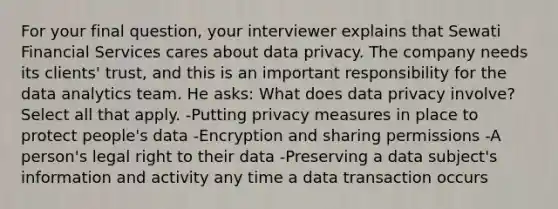 For your final question, your interviewer explains that Sewati Financial Services cares about data privacy. The company needs its clients' trust, and this is an important responsibility for the data analytics team. He asks: What does data privacy involve? Select all that apply. -Putting privacy measures in place to protect people's data -Encryption and sharing permissions -A person's legal right to their data -Preserving a data subject's information and activity any time a data transaction occurs