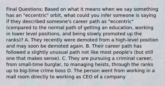 Final Questions: Based on what it means when we say something has an "eccentric" orbit, what could you infer someone is saying if they described someone's career path as "eccentric" (compared to the normal path of getting an education, working in lower level positions, and being slowly promoted up the ranks)? A. They recently were demoted from a high-level position and may soon be demoted again. B. Their career path has followed a slightly unusual path not like most people's (but still one that makes sense). C. They are pursuing a criminal career, from small-time burglar, to managing heists, through the ranks up to big-time crime boss D. The person went from working in a mall room directly to working as CEO of a company