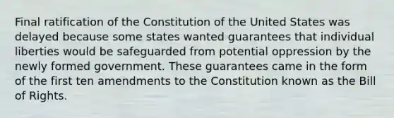 Final ratification of the Constitution of the United States was delayed because some states wanted guarantees that individual liberties would be safeguarded from potential oppression by the newly formed government. These guarantees came in the form of the first ten amendments to the Constitution known as the Bill of Rights.