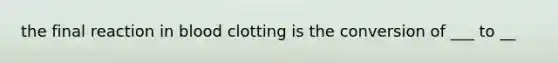the final reaction in blood clotting is the conversion of ___ to __