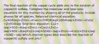 The final reaction of the copper cycle adds zinc to the solution of copper(II) sulfate. Complete the molecular and total ionic equations for this reaction by showing all of the products. Include phases for all species. Balanced chemical equation: CuSO4(aq)+Zn(s)⟶Cu(s)+ZnSO4(aq)CuSO4⁢(aq)+Zn(s)⟶Cu(s)+ZnSO4⁢(aq) Total ionic equation: Cu2+(aq)+SO2−4(aq)+Zn(s)⟶Cu(s)+Zn2+(aq)+SO2−4(aq)Cu2+⁢(aq)+SO42−⁢(aq)+Zn(s)⟶Cu(s)+Zn2+⁢(aq)+SO42−⁢(aq) Which reaction types best describe the reaction of copper(II) sulfate and zinc?