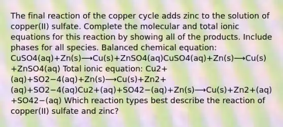 The final reaction of the copper cycle adds zinc to the solution of copper(II) sulfate. Complete the molecular and total ionic equations for this reaction by showing all of the products. Include phases for all species. Balanced chemical equation: CuSO4(aq)+Zn(s)⟶Cu(s)+ZnSO4(aq)CuSO4⁢(aq)+Zn(s)⟶Cu(s)+ZnSO4⁢(aq) Total ionic equation: Cu2+(aq)+SO2−4(aq)+Zn(s)⟶Cu(s)+Zn2+(aq)+SO2−4(aq)Cu2+⁢(aq)+SO42−⁢(aq)+Zn(s)⟶Cu(s)+Zn2+⁢(aq)+SO42−⁢(aq) Which reaction types best describe the reaction of copper(II) sulfate and zinc?