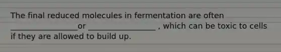 The final reduced molecules in fermentation are often _________________or _________________ , which can be toxic to cells if they are allowed to build up.