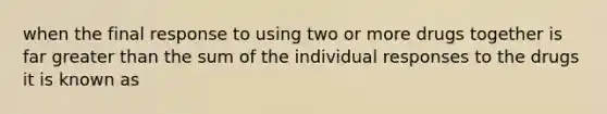 when the final response to using two or more drugs together is far greater than the sum of the individual responses to the drugs it is known as