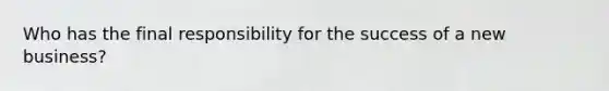 Who has the final responsibility for the success of a new business?