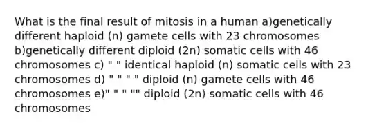 What is the final result of mitosis in a human a)genetically different haploid (n) gamete cells with 23 chromosomes b)genetically different diploid (2n) somatic cells with 46 chromosomes c) " " identical haploid (n) somatic cells with 23 chromosomes d) " " " " diploid (n) gamete cells with 46 chromosomes e)" " " "" diploid (2n) somatic cells with 46 chromosomes