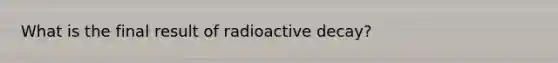 What is the final result of radioactive decay?