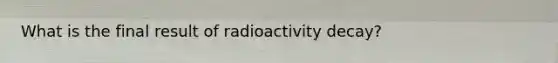 What is the final result of radioactivity decay?