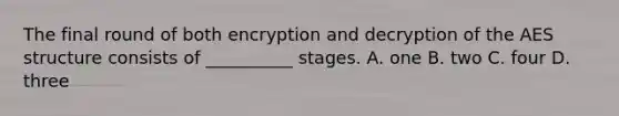 The final round of both encryption and decryption of the AES structure consists of __________ stages. A. one B. two C. four D. three