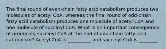 The final round of even‑chain fatty acid catabolism produces two molecules of acetyl CoA, whereas the final round of odd‑chain fatty acid catabolism produces one molecule of acetyl CoA and one molecule of succinyl CoA. What is an important consequence of producing succinyl CoA at the end of odd‑chain fatty acid catabolism? Acetyl CoA is __________ and succinyl CoA is ________.