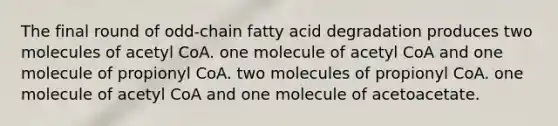 The final round of odd‑chain fatty acid degradation produces two molecules of acetyl CoA. one molecule of acetyl CoA and one molecule of propionyl CoA. two molecules of propionyl CoA. one molecule of acetyl CoA and one molecule of acetoacetate.