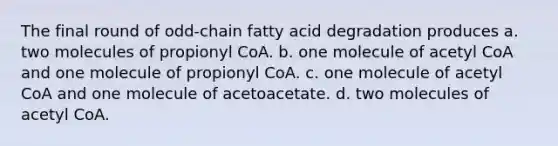 The final round of odd‑chain fatty acid degradation produces a. two molecules of propionyl CoA. b. one molecule of acetyl CoA and one molecule of propionyl CoA. c. one molecule of acetyl CoA and one molecule of acetoacetate. d. two molecules of acetyl CoA.