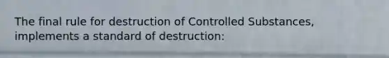 The final rule for destruction of Controlled Substances, implements a standard of destruction: