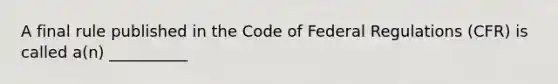 A final rule published in the Code of Federal Regulations (CFR) is called a(n) __________