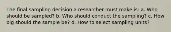 The final sampling decision a researcher must make is: a. Who should be sampled? b. Who should conduct the sampling? c. How big should the sample be? d. How to select sampling units?