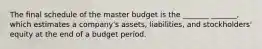 The final schedule of the master budget is the _______ _______, which estimates a company's assets, liabilities, and stockholders' equity at the end of a budget period.