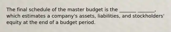 The final schedule of the master budget is the _______ _______, which estimates a company's assets, liabilities, and stockholders' equity at the end of a budget period.