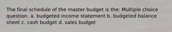 The final schedule of the master budget is the: Multiple choice question. a. <a href='https://www.questionai.com/knowledge/kWVg0aX6D7-budgeted-income-statement' class='anchor-knowledge'>budgeted income statement</a> b. <a href='https://www.questionai.com/knowledge/k1CLoCNQpt-budgeted-balance-sheet' class='anchor-knowledge'>budgeted balance sheet</a> c. <a href='https://www.questionai.com/knowledge/k5eyRVQLz3-cash-budget' class='anchor-knowledge'>cash budget</a> d. sales budget