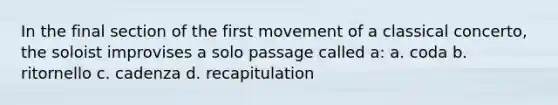 In the final section of the first movement of a classical concerto, the soloist improvises a solo passage called a: a. coda b. ritornello c. cadenza d. recapitulation