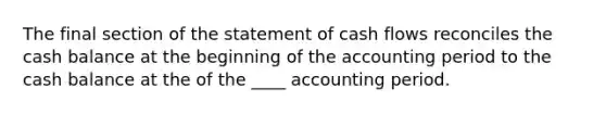 The final section of the statement of cash flows reconciles the cash balance at the beginning of the accounting period to the cash balance at the of the ____ accounting period.