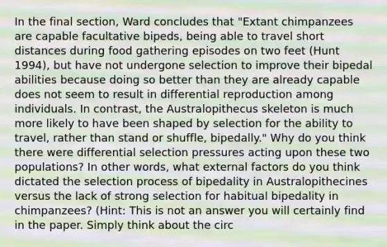 In the final section, Ward concludes that "Extant chimpanzees are capable facultative bipeds, being able to travel short distances during food gathering episodes on two feet (Hunt 1994), but have not undergone selection to improve their bipedal abilities because doing so better than they are already capable does not seem to result in differential reproduction among individuals. In contrast, the Australopithecus skeleton is much more likely to have been shaped by selection for the ability to travel, rather than stand or shuffle, bipedally." Why do you think there were differential selection pressures acting upon these two populations? In other words, what external factors do you think dictated the selection process of bipedality in Australopithecines versus the lack of strong selection for habitual bipedality in chimpanzees? (Hint: This is not an answer you will certainly find in the paper. Simply think about the circ