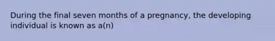 During the final seven months of a pregnancy, the developing individual is known as a(n)