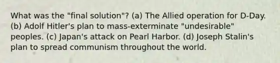 What was the "final solution"? (a) The Allied operation for D-Day. (b) Adolf Hitler's plan to mass-exterminate "undesirable" peoples. (c) Japan's attack on Pearl Harbor. (d) Joseph Stalin's plan to spread communism throughout the world.