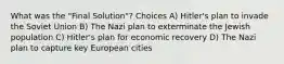 What was the "Final Solution"? Choices A) Hitler's plan to invade the Soviet Union B) The Nazi plan to exterminate the Jewish population C) Hitler's plan for economic recovery D) The Nazi plan to capture key European cities