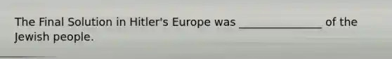 The Final Solution in Hitler's Europe was _______________ of the Jewish people.