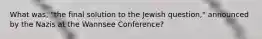 What was, "the final solution to the Jewish question," announced by the Nazis at the Wannsee Conference?