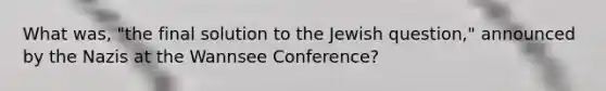 What was, "the final solution to the Jewish question," announced by the Nazis at the Wannsee Conference?