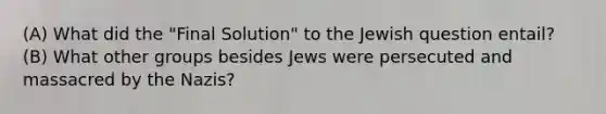 (A) What did the "Final Solution" to the Jewish question entail? (B) What other groups besides Jews were persecuted and massacred by the Nazis?