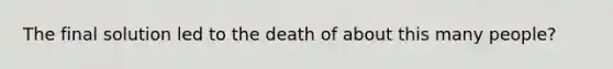 The final solution led to the death of about this many people?