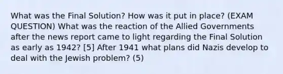 What was the Final Solution? How was it put in place? (EXAM QUESTION) What was the reaction of the Allied Governments after the news report came to light regarding the Final Solution as early as 1942? [5] After 1941 what plans did Nazis develop to deal with the Jewish problem? (5)