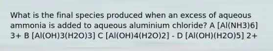 What is the final species produced when an excess of aqueous ammonia is added to aqueous aluminium chloride? A [Al(NH3)6] 3+ B [Al(OH)3(H2O)3] C [Al(OH)4(H2O)2] - D [Al(OH)(H2O)5] 2+