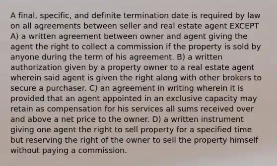 A final, specific, and definite termination date is required by law on all agreements between seller and real estate agent EXCEPT A) a written agreement between owner and agent giving the agent the right to collect a commission if the property is sold by anyone during the term of his agreement. B) a written authorization given by a property owner to a real estate agent wherein said agent is given the right along with other brokers to secure a purchaser. C) an agreement in writing wherein it is provided that an agent appointed in an exclusive capacity may retain as compensation for his services all sums received over and above a net price to the owner. D) a written instrument giving one agent the right to sell property for a specified time but reserving the right of the owner to sell the property himself without paying a commission.