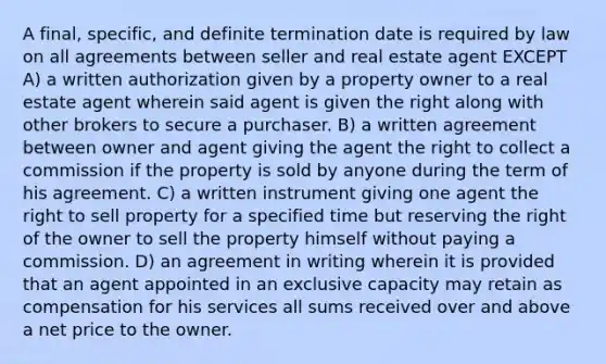 A final, specific, and definite termination date is required by law on all agreements between seller and real estate agent EXCEPT A) a written authorization given by a property owner to a real estate agent wherein said agent is given the right along with other brokers to secure a purchaser. B) a written agreement between owner and agent giving the agent the right to collect a commission if the property is sold by anyone during the term of his agreement. C) a written instrument giving one agent the right to sell property for a specified time but reserving the right of the owner to sell the property himself without paying a commission. D) an agreement in writing wherein it is provided that an agent appointed in an exclusive capacity may retain as compensation for his services all sums received over and above a net price to the owner.