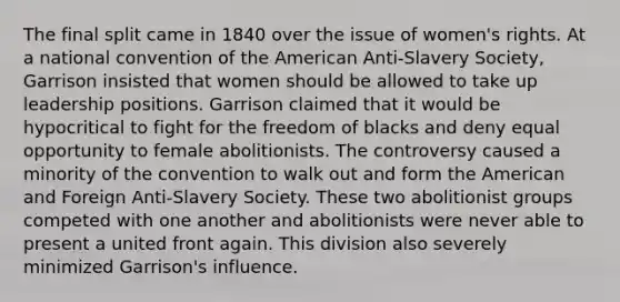 The final split came in 1840 over the issue of women's rights. At a national convention of the American Anti-Slavery Society, Garrison insisted that women should be allowed to take up leadership positions. Garrison claimed that it would be hypocritical to fight for the freedom of blacks and deny equal opportunity to female abolitionists. The controversy caused a minority of the convention to walk out and form the American and Foreign Anti-Slavery Society. These two abolitionist groups competed with one another and abolitionists were never able to present a united front again. This division also severely minimized Garrison's influence.