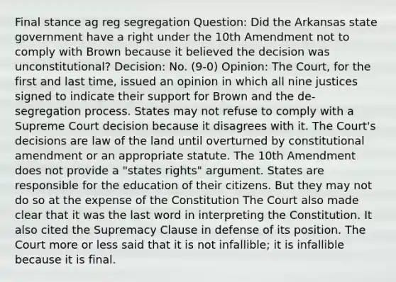 Final stance ag reg segregation Question: Did the Arkansas state government have a right under the 10th Amendment not to comply with Brown because it believed the decision was unconstitutional? Decision: No. (9-0) Opinion: The Court, for the first and last time, issued an opinion in which all nine justices signed to indicate their support for Brown and the de-segregation process. States may not refuse to comply with a Supreme Court decision because it disagrees with it. The Court's decisions are law of the land until overturned by constitutional amendment or an appropriate statute. The 10th Amendment does not provide a "states rights" argument. States are responsible for the education of their citizens. But they may not do so at the expense of the Constitution The Court also made clear that it was the last word in interpreting the Constitution. It also cited the Supremacy Clause in defense of its position. The Court more or less said that it is not infallible; it is infallible because it is final.