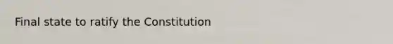 Final state to ratify the Constitution