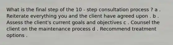 What is the final step of the 10 - step consultation process ? a . Reiterate everything you and the client have agreed upon . b . Assess the client's current goals and objectives c . Counsel the client on the maintenance process d . Recommend treatment options .