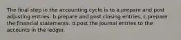 The final step in the accounting cycle is to a.prepare and post adjusting entries. b.prepare and post closing entries. c.prepare the financial statements. d.post the journal entries to the accounts in the ledger.