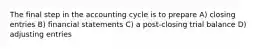 The final step in the accounting cycle is to prepare A) closing entries B) financial statements C) a post-closing trial balance D) adjusting entries