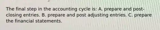 The final step in the accounting cycle is: A. prepare and post-<a href='https://www.questionai.com/knowledge/kosjhwC4Ps-closing-entries' class='anchor-knowledge'>closing entries</a>. B. prepare and post <a href='https://www.questionai.com/knowledge/kGxhM5fzgy-adjusting-entries' class='anchor-knowledge'>adjusting entries</a>. C. prepare the <a href='https://www.questionai.com/knowledge/kFBJaQCz4b-financial-statements' class='anchor-knowledge'>financial statements</a>.