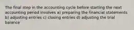 The final step in the accounting cycle before starting the next accounting period involves a) preparing the financial statements b) adjusting entries c) closing entries d) adjusting the trial balance